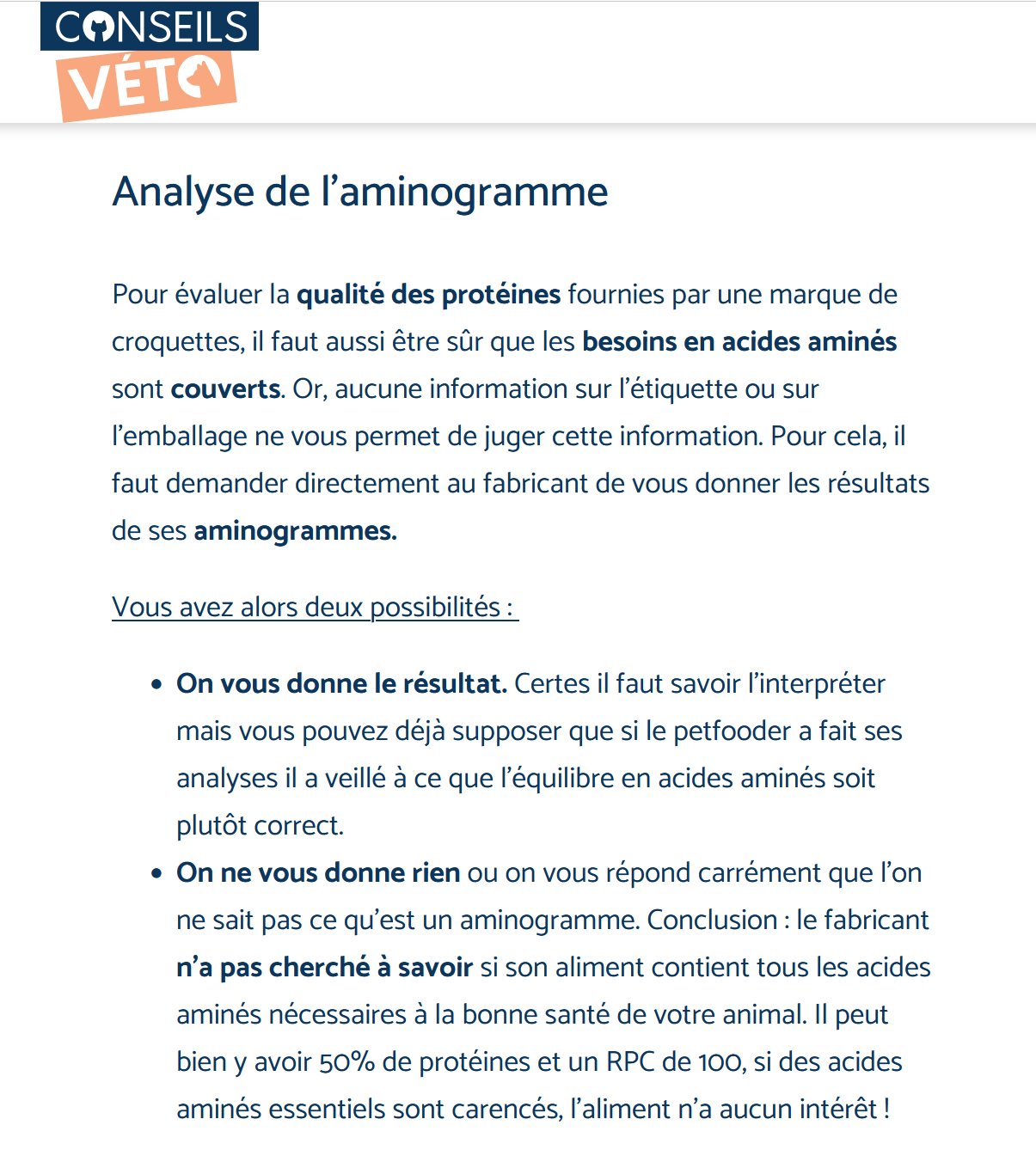 Analyse de l’aminogramme Pour évaluer la qualité des protéines fournies par une marque de croquettes, il faut aussi être sûr que les besoins en acides aminés sont couverts. Or, aucune information sur l’étiquette ou sur l’emballage ne vous permet de juger cette information. Pour cela, il faut demander directement au fabricant de vous donner les résultats de ses aminogrammes. Vous avez alors deux possibilités : On vous donne le résultat. Certes il faut savoir l’interpréter mais vous pouvez déjà supposer que si le petfooder a fait ses analyses il a veillé à ce que l’équilibre en acides aminés soit plutôt correct. On ne vous donne rien ou on vous répond carrément que l’on ne sait pas ce qu’est un aminogramme. Conclusion : le fabricant n’a pas cherché à savoir si son aliment contient tous les acides aminés nécessaires à la bonne santé de votre animal. Il peut bien y avoir 50% de protéines et un RPC de 100, si des acides aminés essentiels sont carencés, l’aliment n’a aucun intérêt ! 